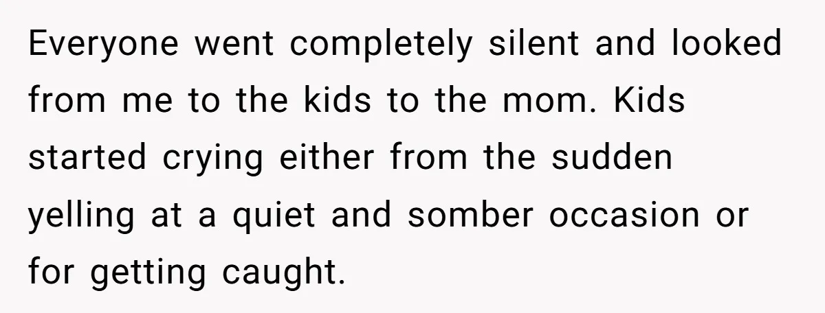 Everyone went completely silent and looked from me to the kids to the mom. Kids started crying either from the sudden yelling at a quiet and somber occasion or for...