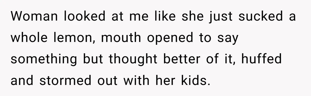 Woman looked at me like she just sucked a whole lemon, mouth opened to say something but thought better of it, huffed and stormed out with her kids.