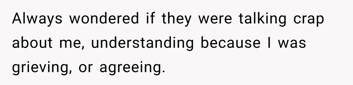 Always wondered if they were talking crap about me, understanding because I was grieving, or agreeing.