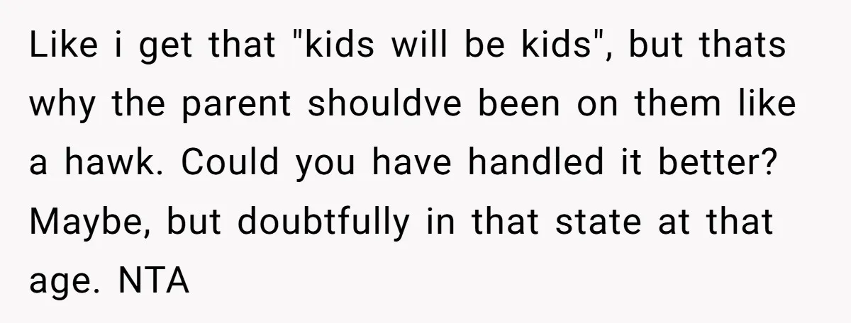 Like i get that "kids will be kids", but thats why the parent shouldve been on them like a hawk. Could you have handled it better? Maybe, but doubtfully in...