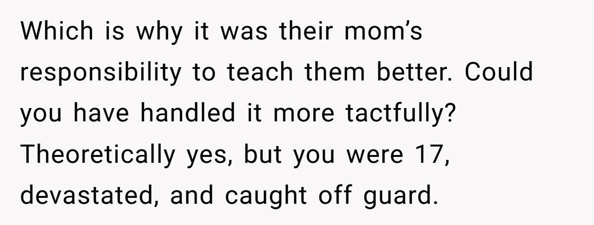 Which is why it was their mom’s responsibility to teach them better. Could you have handled it more tactfully? Theoretically yes, but you were 17, devastated, and caught off guard.