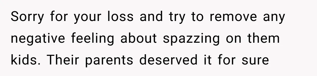 Sorry for your loss and try to remove any negative feeling about spazzing on them kids. Their parents deserved it for sure