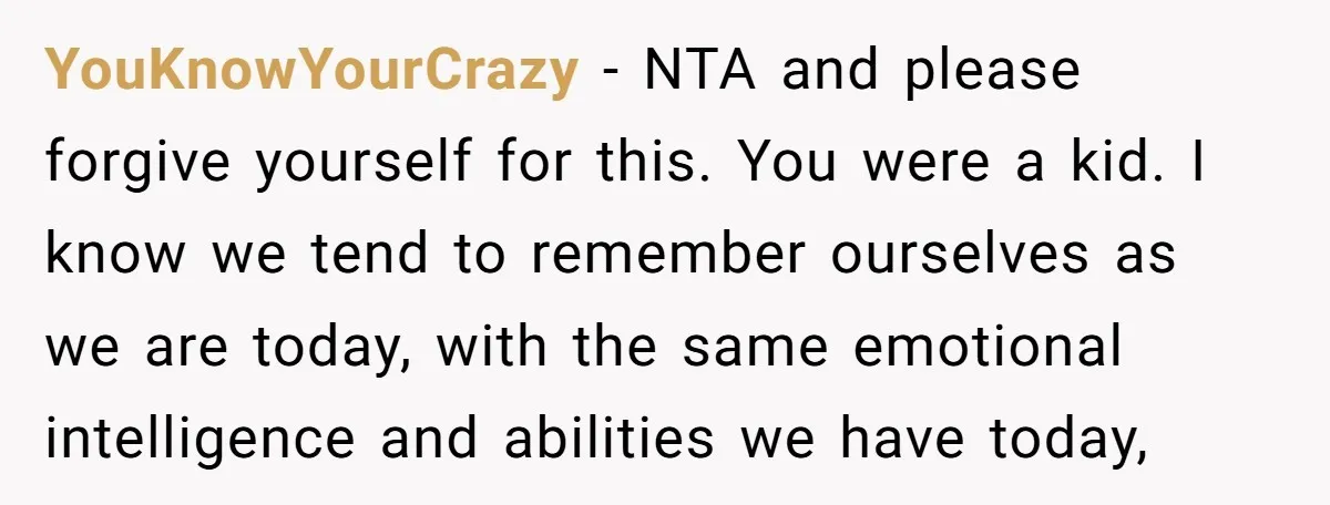 YouKnowYourCrazy − NTA and please forgive yourself for this. You were a kid. I know we tend to remember ourselves as we are today, with the same emotional intelligence and...