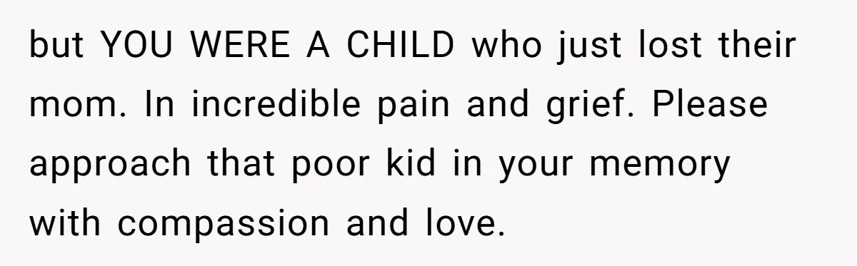 but YOU WERE A CHILD who just lost their mom. In incredible pain and grief. Please approach that poor kid in your memory with compassion and love.