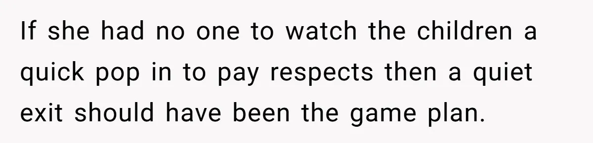 If she had no one to watch the children a quick pop in to pay respects then a quiet exit should have been the game plan.