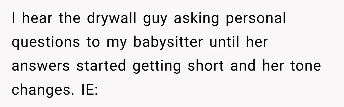 I hear the drywall guy asking personal questions to my babysitter until her answers started getting short and her tone changes. IE: