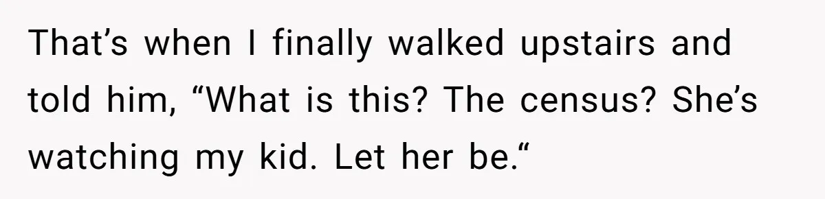 That’s when I finally walked upstairs and told him, “What is this? The census? She’s watching my kid. Let her be.“