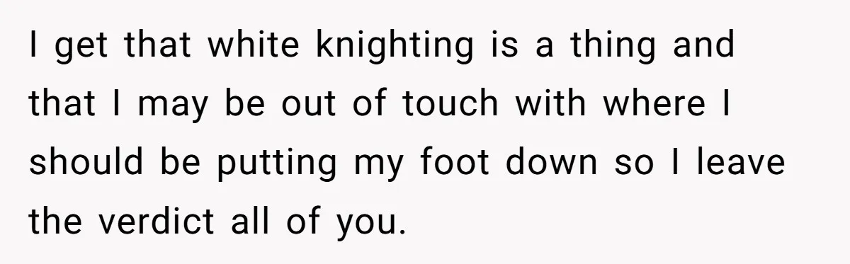 I get that white knighting is a thing and that I may be out of touch with where I should be putting my foot down so I leave the verdict...