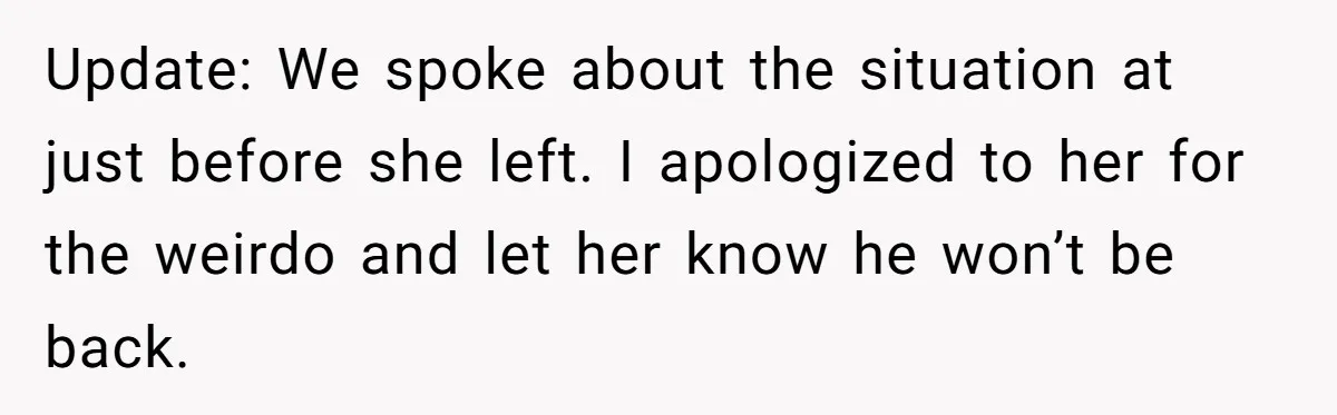 Update: We spoke about the situation at just before she left. I apologized to her for the weirdo and let her know he won’t be back.