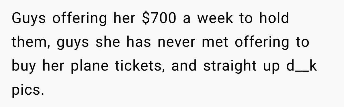 Guys offering her $700 a week to hold them, guys she has never met offering to buy her plane tickets, and straight up d__k pics.