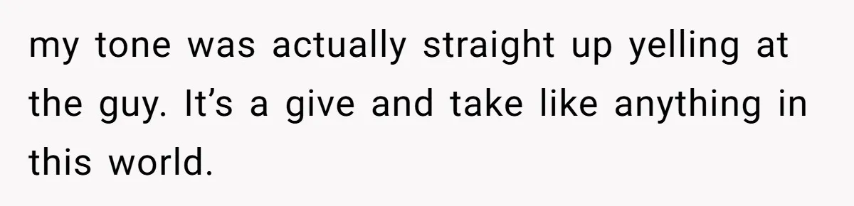 my tone was actually straight up yelling at the guy. It’s a give and take like anything in this world.