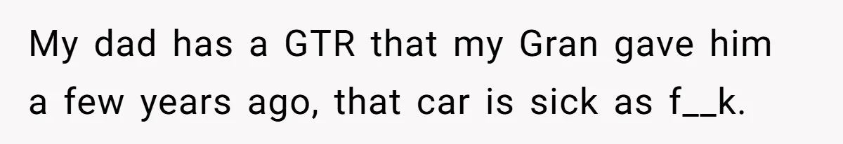 My dad has a GTR that my Gran gave him a few years ago, that car is sick as f__k.