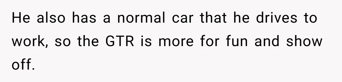 He also has a normal car that he drives to work, so the GTR is more for fun and show off.