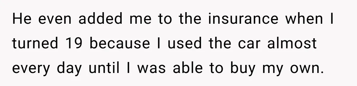 He even added me to the insurance when I turned 19 because I used the car almost every day until I was able to buy my own.