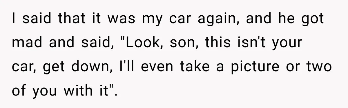 I said that it was my car again, and he got mad and said, "Look, son, this isn't your car, get down, I'll even take a picture or two of...