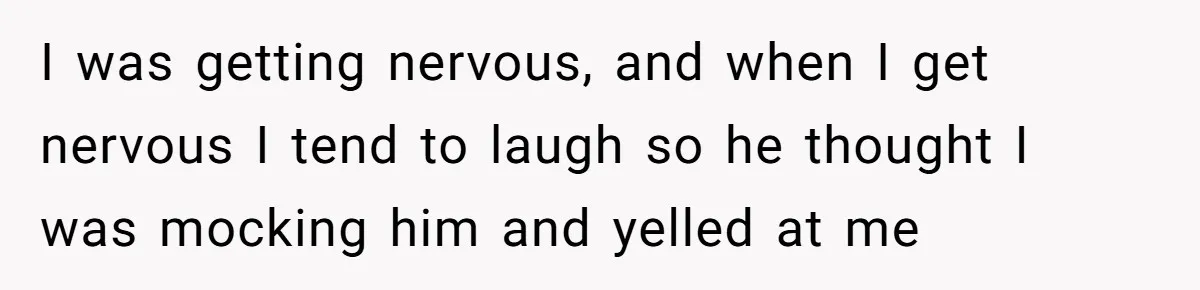 I was getting nervous, and when I get nervous I tend to laugh so he thought I was mocking him and yelled at me