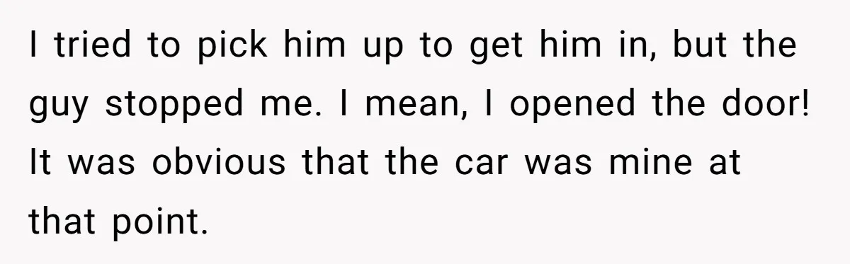I tried to pick him up to get him in, but the guy stopped me. I mean, I opened the door! It was obvious that the car was mine at...