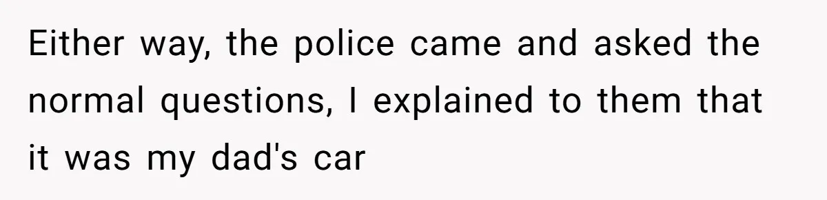 Either way, the police came and asked the normal questions, I explained to them that it was my dad's car