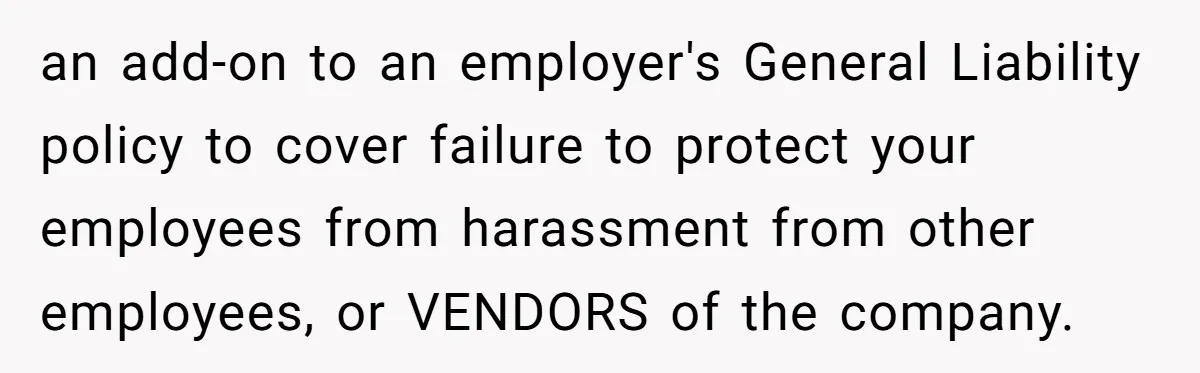 an add-on to an employer's General Liability policy to cover failure to protect your employees from harassment from other employees, or VENDORS of the company.