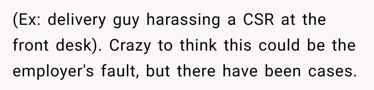 (Ex: delivery guy harassing a CSR at the front desk). Crazy to think this could be the employer's fault, but there have been cases.