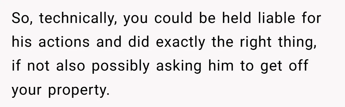 So, technically, you could be held liable for his actions and did exactly the right thing, if not also possibly asking him to get off your property.