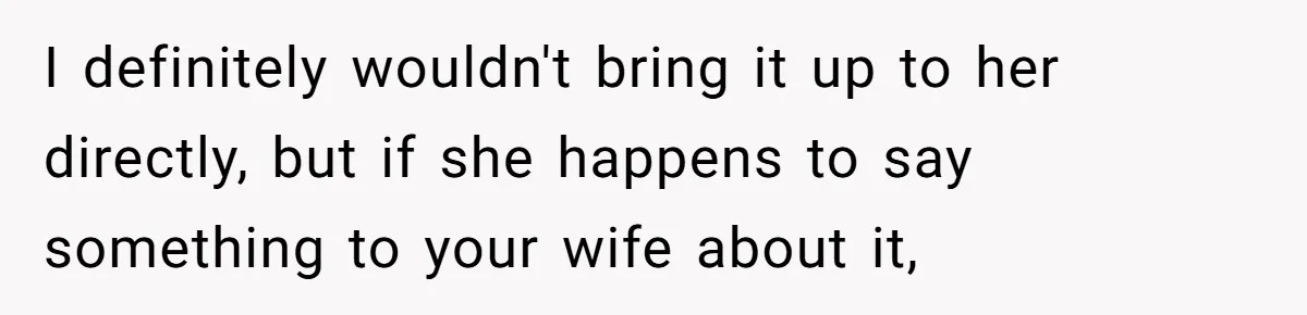 I definitely wouldn't bring it up to her directly, but if she happens to say something to your wife about it,