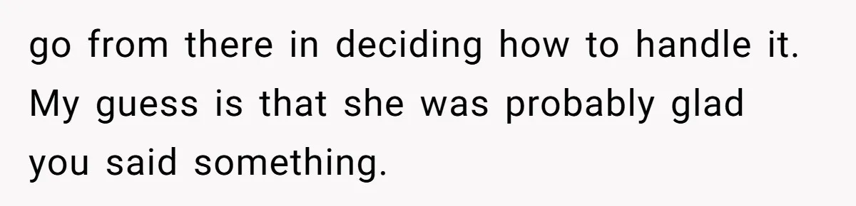 go from there in deciding how to handle it. My guess is that she was probably glad you said something.