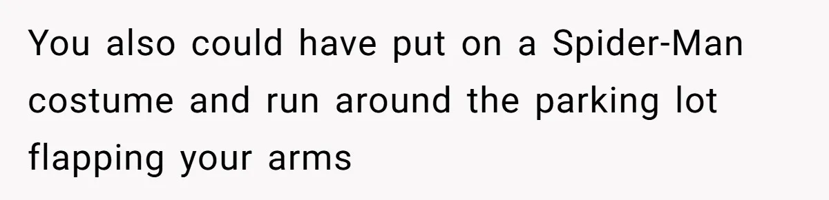 You also could have put on a Spider-Man costume and run around the parking lot flapping your arms