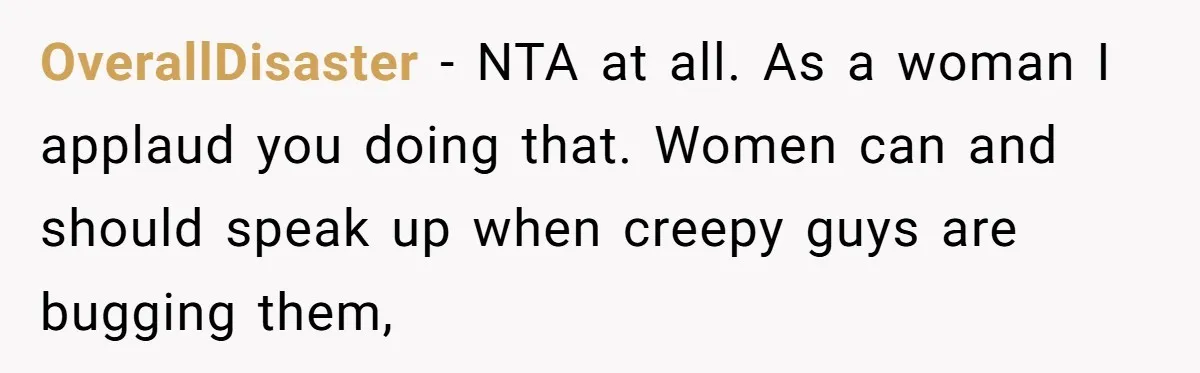 OverallDisaster − NTA at all. As a woman I applaud you doing that. Women can and should speak up when creepy guys are bugging them,