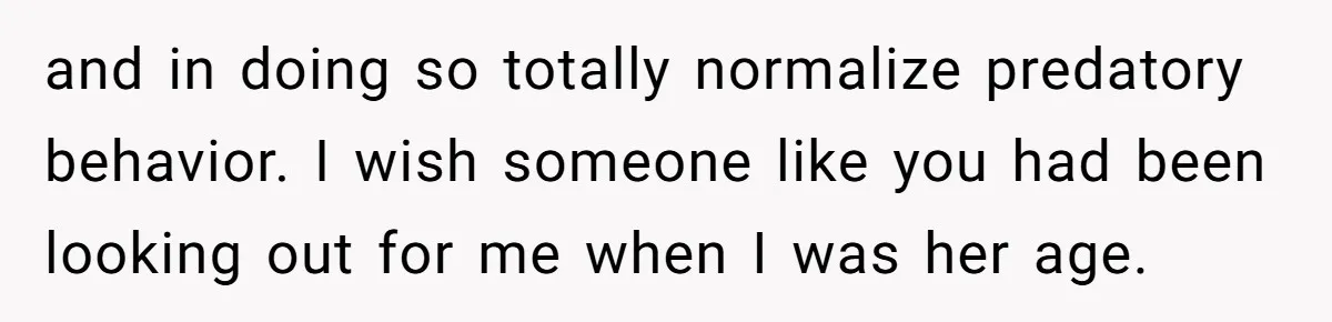 and in doing so totally normalize predatory behavior. I wish someone like you had been looking out for me when I was her age.