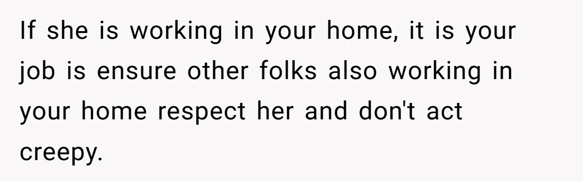 If she is working in your home, it is your job is ensure other folks also working in your home respect her and don't act creepy.