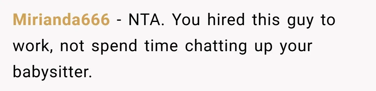 Mirianda666 − NTA. You hired this guy to work, not spend time chatting up your babysitter.