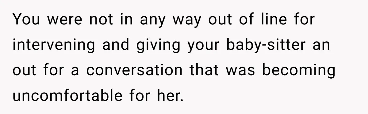 You were not in any way out of line for intervening and giving your baby-sitter an out for a conversation that was becoming uncomfortable for her.