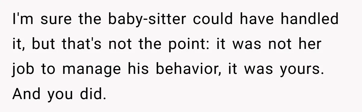 I'm sure the baby-sitter could have handled it, but that's not the point: it was not her job to manage his behavior, it was yours. And you did.