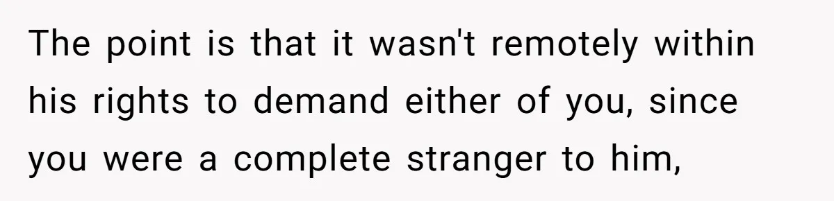 The point is that it wasn't remotely within his rights to demand either of you, since you were a complete stranger to him,