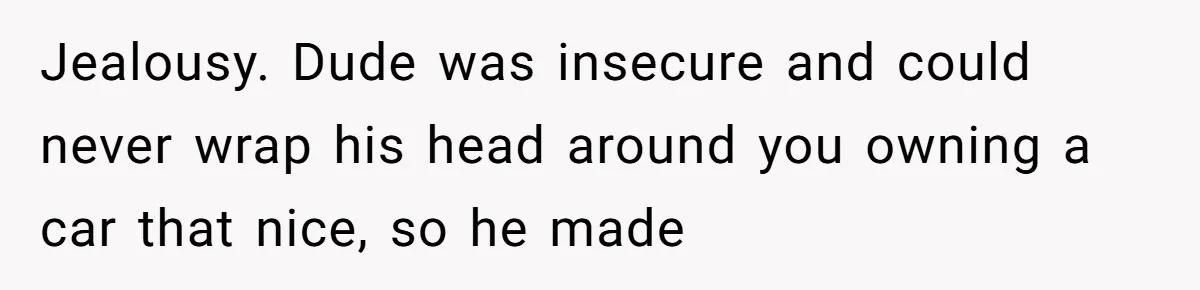 Jealousy. Dude was insecure and could never wrap his head around you owning a car that nice, so he made