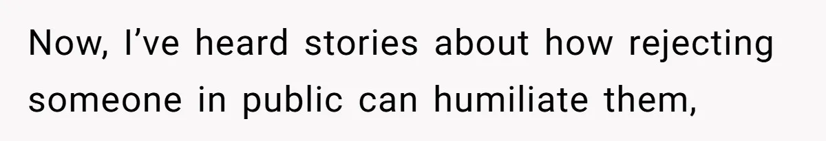 Now, I’ve heard stories about how rejecting someone in public can humiliate them,