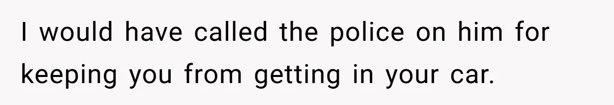 I would have called the police on him for keeping you from getting in your car.