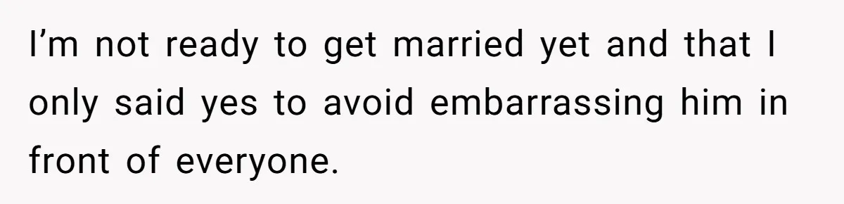 I’m not ready to get married yet and that I only said yes to avoid embarrassing him in front of everyone.