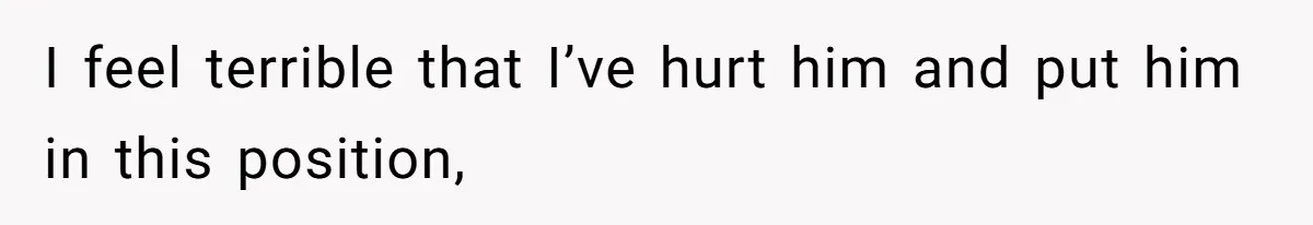 I feel terrible that I’ve hurt him and put him in this position,