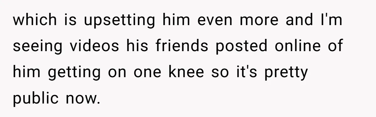 which is upsetting him even more and I'm seeing videos his friends posted online of him getting on one knee so it's pretty public now.