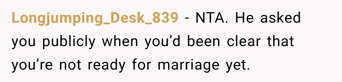 Longjumping_Desk_839 − NTA. He asked you publicly when you’d been clear that you’re not ready for marriage yet.