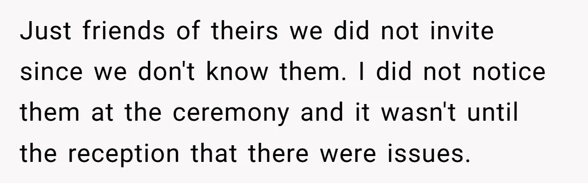 Just friends of theirs we did not invite since we don't know them. I did not notice them at the ceremony and it wasn't until the reception that there were...