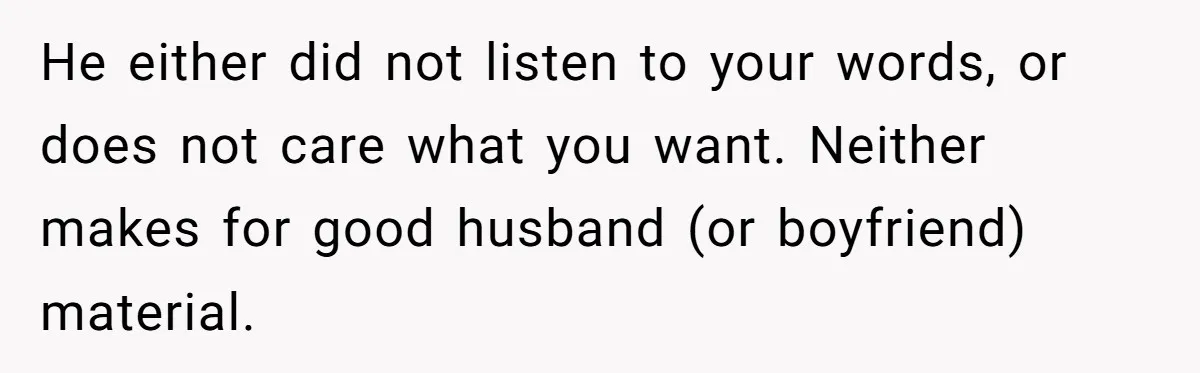 He either did not listen to your words, or does not care what you want. Neither makes for good husband (or boyfriend) material.