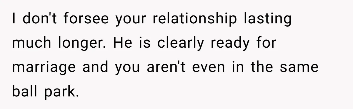 I don't forsee your relationship lasting much longer. He is clearly ready for marriage and you aren't even in the same ball park.