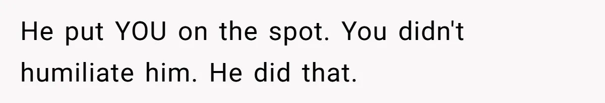He put YOU on the spot. You didn't humiliate him. He did that.