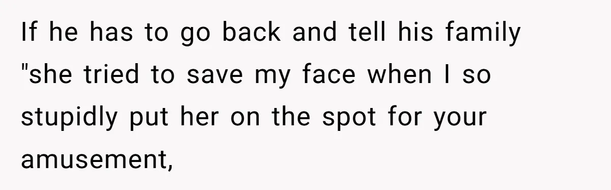 If he has to go back and tell his family "she tried to save my face when I so stupidly put her on the spot for your amusement,