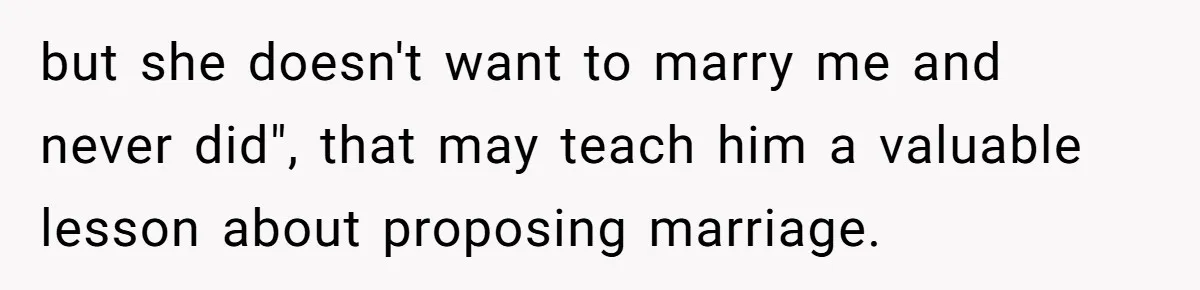 but she doesn't want to marry me and never did", that may teach him a valuable lesson about proposing marriage.