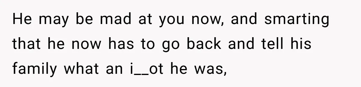 He may be mad at you now, and smarting that he now has to go back and tell his family what an i__ot he was,