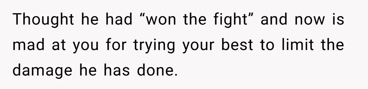Thought he had “won the fight” and now is mad at you for trying your best to limit the damage he has done.
